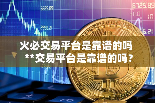 火必交易平台是靠谱的吗  **交易平台是靠谱的吗？