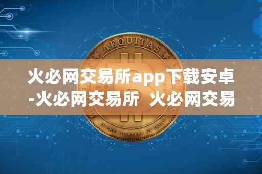 火必网交易所app下载安卓-火必网交易所  火必网交易所App下载安卓-开启数字货币交易新时代