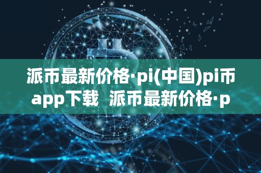 派币最新价格·pi(中国)pi币app下载  派币最新价格·pi(中国)pi币app下载及派币pi的最新价格