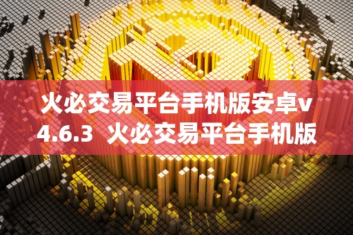 火必交易平台手机版安卓v4.6.3  火必交易平台手机版安卓v4.6.3及火帀网交易平台app