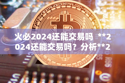 火必2024还能交易吗  **2024还能交易吗？分析**2024的未来前景