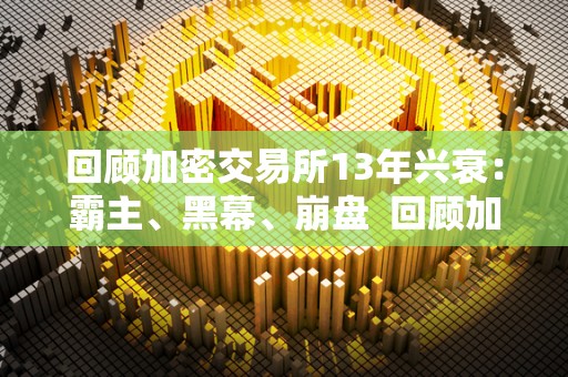 回顾加密交易所13年兴衰：霸主、黑幕、崩盘  回顾加密交易所13年兴衰：霸主、黑幕、崩盘及加密交易所上市