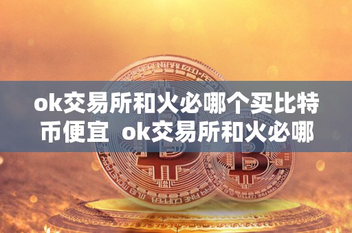 ok交易所和火必哪个买比特币便宜  ok交易所和火必哪个买比特币便宜