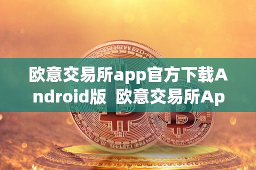 欧意交易所app官方下载Android版  欧意交易所App官方下载Android版及欧意交易所正规吗