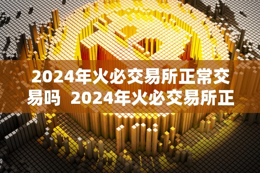 2024年火必交易所正常交易吗  2024年火必交易所正常交易吗