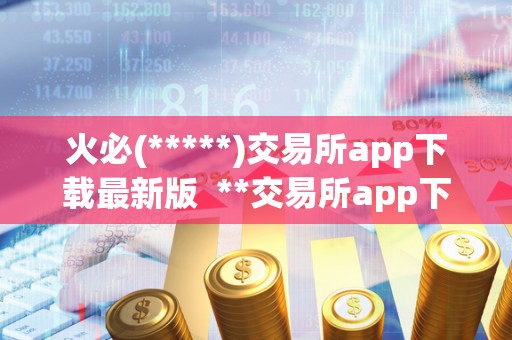 火必(*****)交易所app下载最新版  **交易所app下载最新版，实时掌握数字货币行情，轻松交易买卖