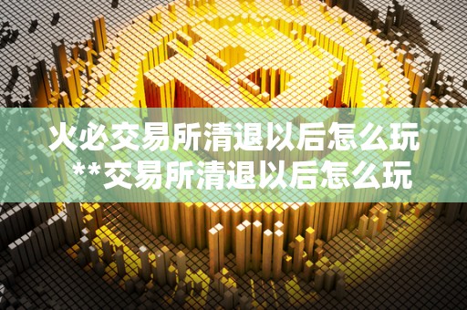 火必交易所清退以后怎么玩  **交易所清退以后怎么玩