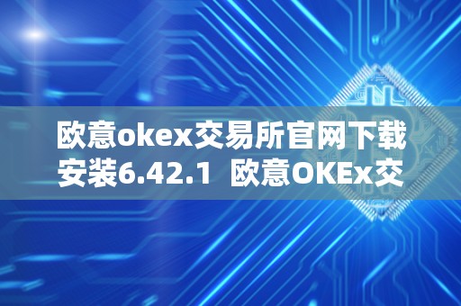 欧意okex交易所官网下载安装6.42.1  欧意OKEx交易所官网下载安装6.42.1及欧意交易所正规吗