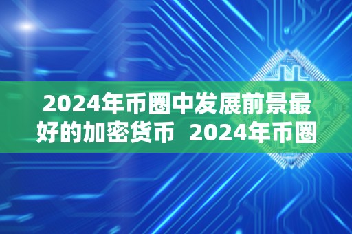 2024年币圈中发展前景最好的加密货币  2024年币圈中发展前景最好的加密货币及2024年币种减半哪些