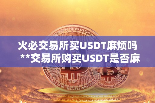 火必交易所买USDT麻烦吗  **交易所购买USDT是否麻烦？详细解读USDT购买流程、费用、安全性等问题