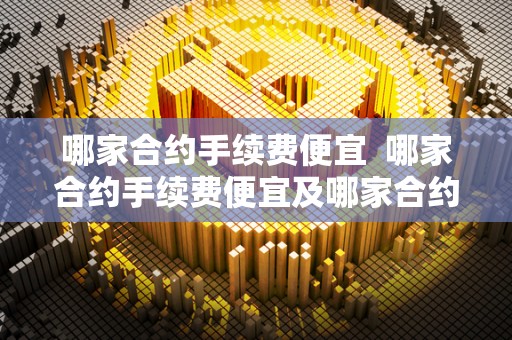 哪家合约手续费便宜  哪家合约手续费便宜及哪家合约手续费便宜点