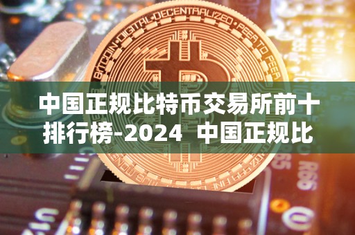 中国正规比特币交易所前十排行榜-2024  中国正规比特币交易所前十排行榜-2024及中国比特币交易所排名