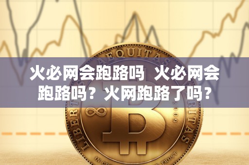 火必网会跑路吗  火必网会跑路吗？火网跑路了吗？