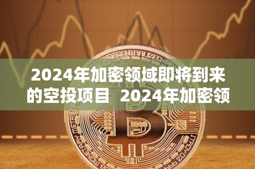 2024年加密领域即将到来的空投项目  2024年加密领域即将到来的空投项目及相关机会