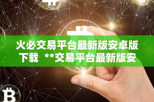 火必交易平台最新版安卓版下载  **交易平台最新版安卓版下载：安全便捷的数字货币交易平台