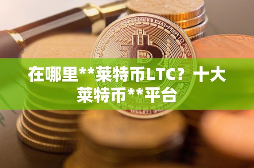 在哪里**莱特币LTC？十大莱特币**平台