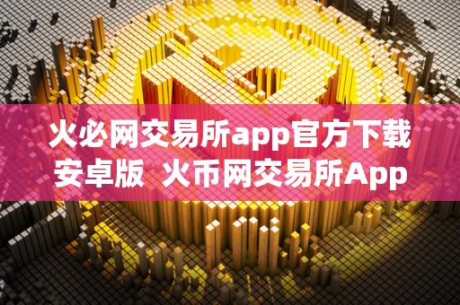 火必网交易所app官方下载安卓版  火币网交易所App官方下载安卓版：安全便捷的数字货币交易平台