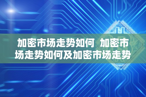 加密市场走势如何  加密市场走势如何及加密市场走势如何分析