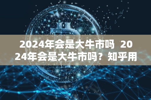 2024年会是大牛市吗  2024年会是大牛市吗？知乎用户的观点和分析