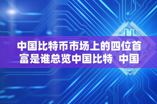 中国比特币市场上的四位首富是谁总览中国比特  中国比特币市场上的四位首富是谁？