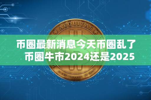 币圈最新消息今天币圈乱了   币圈牛市2024还是2025